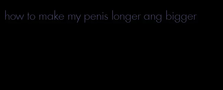 how to make my penis longer ang bigger