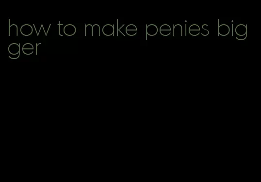 how to make penies bigger