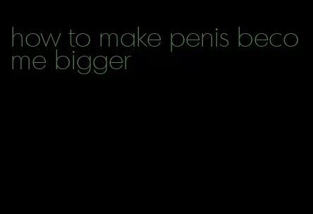 how to make penis become bigger