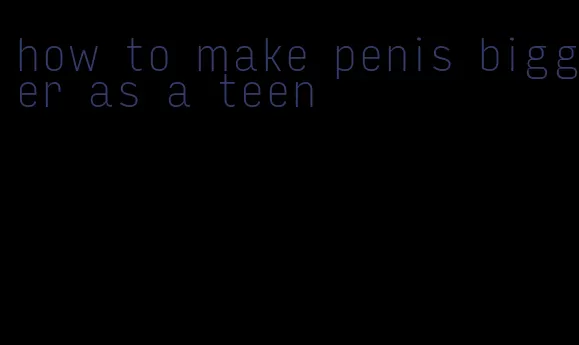 how to make penis bigger as a teen