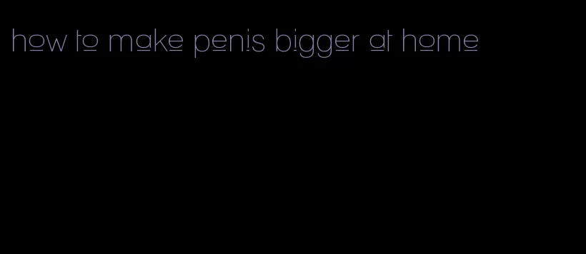 how to make penis bigger at home