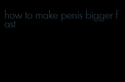 how to make penis bigger fast