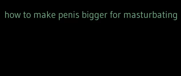 how to make penis bigger for masturbating