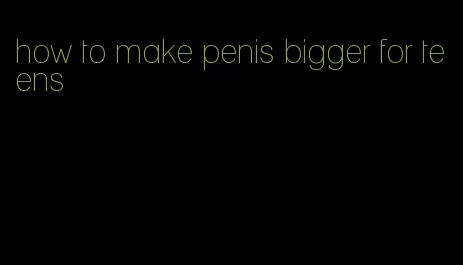 how to make penis bigger for teens