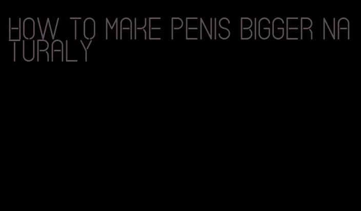 how to make penis bigger naturaly