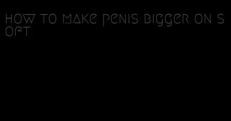 how to make penis bigger on soft