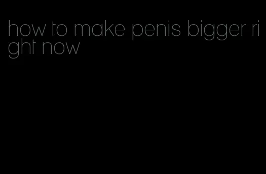 how to make penis bigger right now