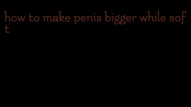 how to make penis bigger while soft