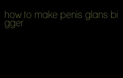 how to make penis glans bigger