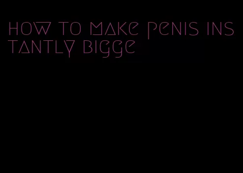 how to make penis instantly bigge