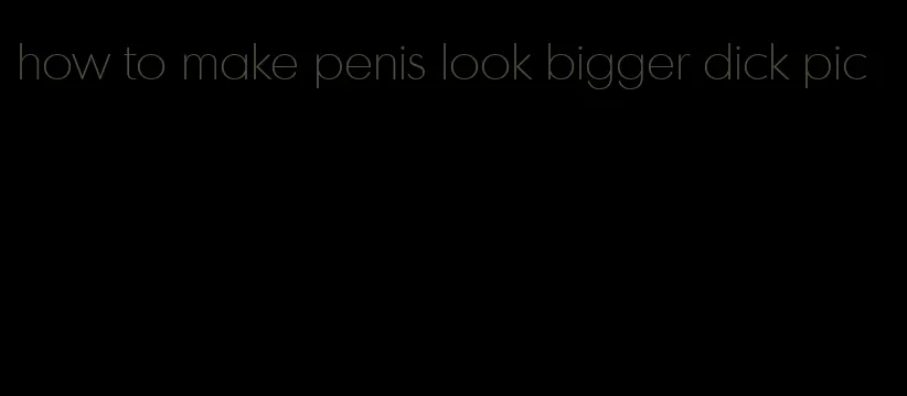 how to make penis look bigger dick pic