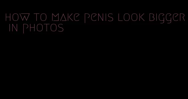 how to make penis look bigger in photos