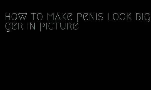 how to make penis look bigger in picture