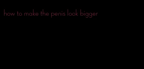 how to make the penis look bigger