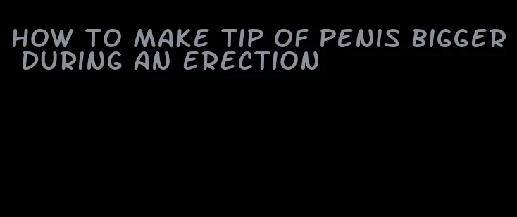 how to make tip of penis bigger during an erection