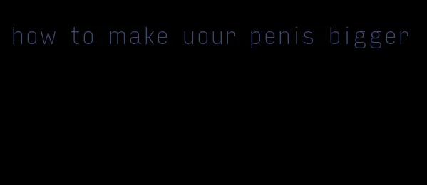 how to make uour penis bigger