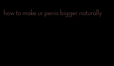 how to make ur penis bigger naturally