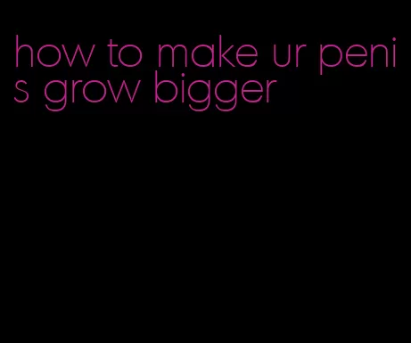 how to make ur penis grow bigger