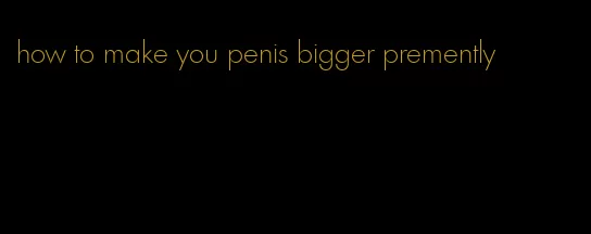 how to make you penis bigger premently