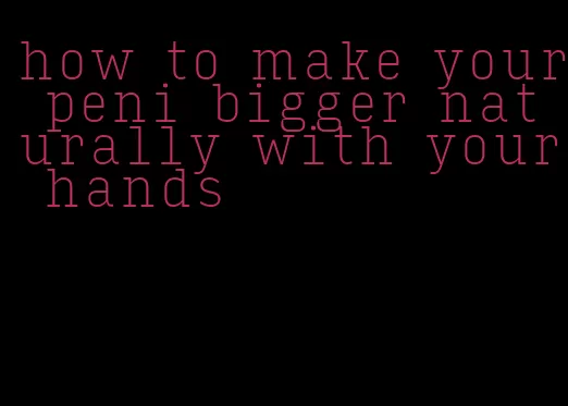 how to make your peni bigger naturally with your hands