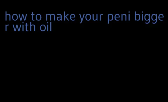 how to make your peni bigger with oil