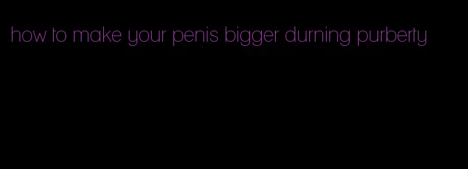 how to make your penis bigger durning purberty