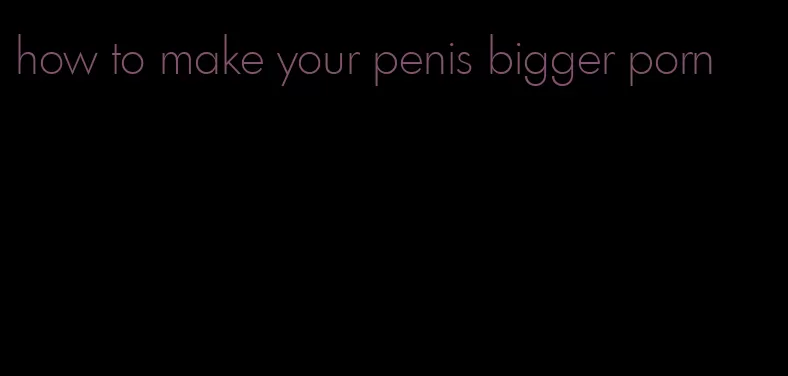 how to make your penis bigger porn