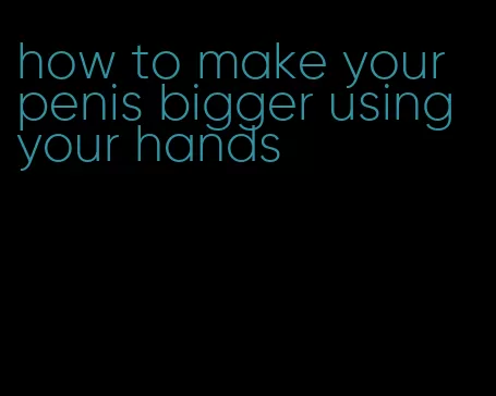 how to make your penis bigger using your hands