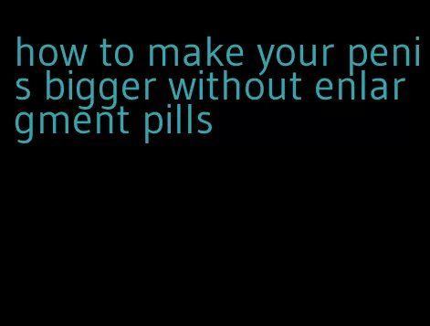 how to make your penis bigger without enlargment pills