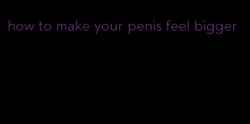 how to make your penis feel bigger