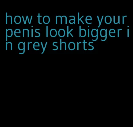 how to make your penis look bigger in grey shorts