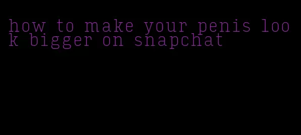 how to make your penis look bigger on snapchat