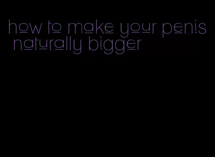 how to make your penis naturally bigger