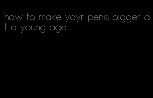 how to make yoyr penis bigger at a young age