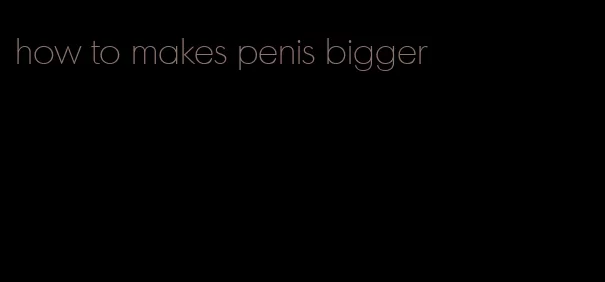 how to makes penis bigger