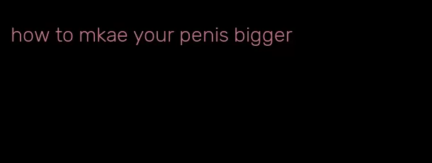 how to mkae your penis bigger