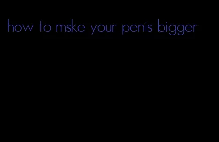 how to mske your penis bigger