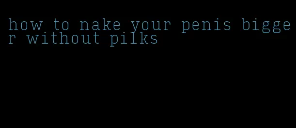 how to nake your penis bigger without pilks