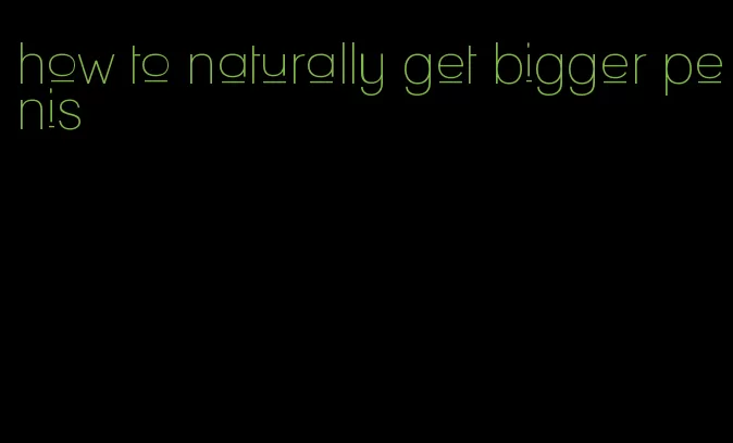 how to naturally get bigger penis