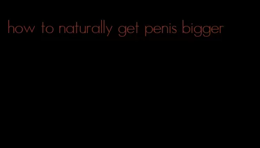 how to naturally get penis bigger