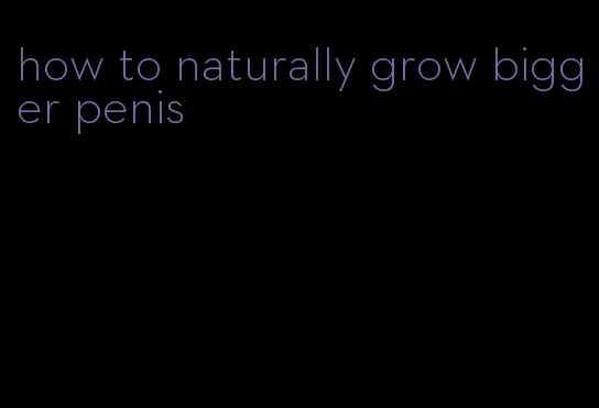 how to naturally grow bigger penis