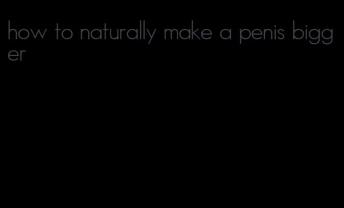 how to naturally make a penis bigger