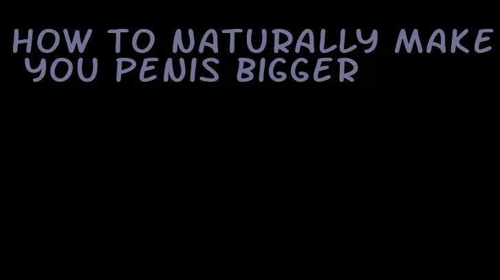 how to naturally make you penis bigger