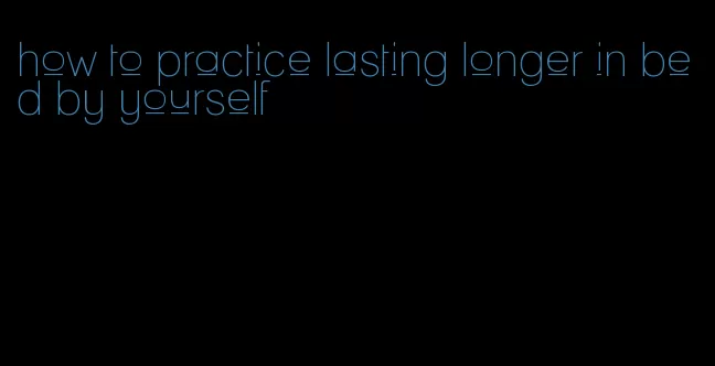 how to practice lasting longer in bed by yourself