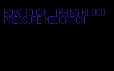 how to quit taking blood pressure medication