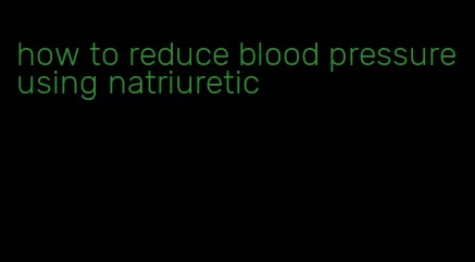 how to reduce blood pressure using natriuretic