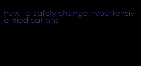 how to safely change hypertensive medications