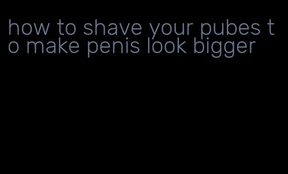 how to shave your pubes to make penis look bigger