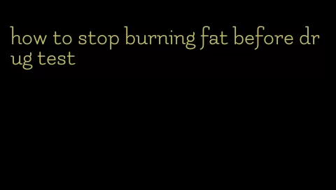 how to stop burning fat before drug test