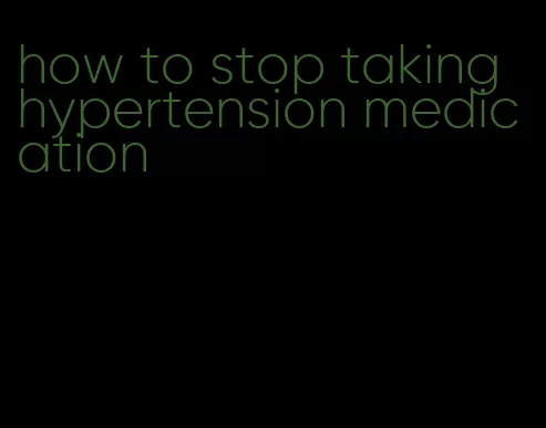 how to stop taking hypertension medication